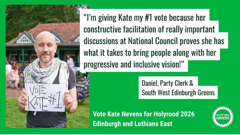 Daniel wears a keffiyeh and is standing in the meadows holding a handwritten sign that says Vote Kate #1 

Quote “I’m giving Kate my #1 vote because her constructive facilitation of really important discussions at National Council proves she has what it takes to bring people along with her progressive and inclusive vision!” Daniel, Party Clerk and South West Edinburgh Greens

Text at the bottom on green background: Vote Kate Nevens for Holyrood 2026, Edinburgh and Lothians East. Scottish Greens
