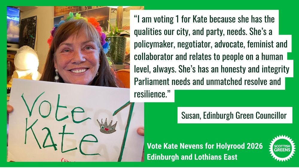 Susan is sitting in front of a brightly coloured background, holding a handwritten sign that ays Vote Kate 1, with a crown.

Quote: “I am voting 1 for Kate because she has the qualities our city, and party, needs. She’s a policymaker, negotiator, advocate, feminist and collaborator and relates to people on a human level, always. She’s has an honesty and integrity Parliament needs and unmatched resolve and resilience.” Susan, Edinburgh Green Councillor

Text at the bottom on green background: Vote Kate Nevens for Holyrood 2026, Edinburgh and Lothians East. Scottish Greens


