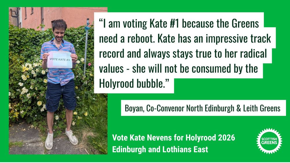 Image shows Boyan smiling and looking at the sign he holds that reads Vote Kate #1.

Quote: “I am voting Kate #1 because the Greens need a reboot. Kate has an impressive track record and always stays true to her radical values - she will not be consumed by the Holyrood bubble.” Boyan, Co-Convenor, Edinburgh North and Leith

Text at the bottom on green background: Vote Kate Nevens for Holyrood 2026, Edinburgh and Lothians East. Scottish Greens
