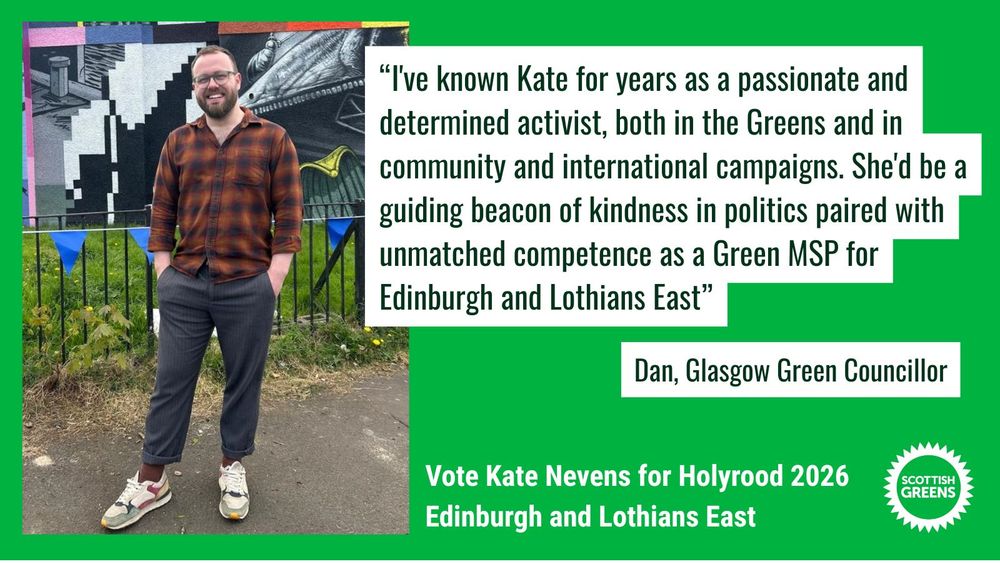 Dan stands smiling in front of some graffiti and blue bunting, wearing a checked shirt. 


Quote: “I've known Kate for years as a passionate and determined activist, both in the Greens and in community and international campaigns. She'd be a guiding beacon of kindness in politics paired with unmatched competence as a Green MSP for Edinburgh and Lothians East.” Dan, Glasgow Green Councillor

Text at the bottom on green background: Vote Kate Nevens for Holyrood 2026, Edinburgh and Lothians East. Scottish Greens
