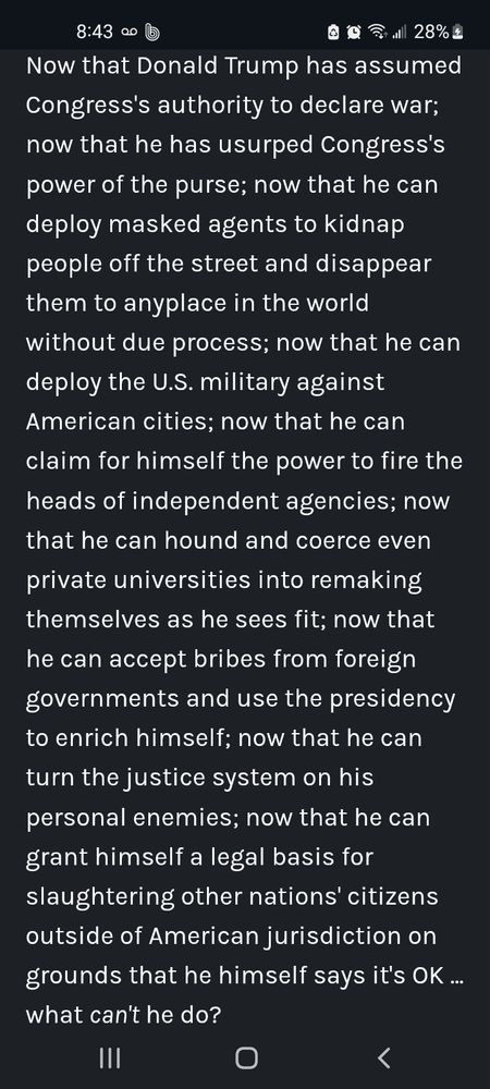 Now that Donald Trump has assumed Congress's authority to declare war; now that he has usurped Congress's power of the purse; now that he can deploy masked agents to kidnap people off the street and disappear them to anyplace in the world without due process; now that he can deploy the U.S. military against American cities; now that he can claim for himself the power to fire the heads of independent agencies; now that he can hound and coerce even private universities into remaking themselves as he sees fit; now that he can accept bribes from foreign governments and use the presidency to enrich himself; now that he can turn the justice system on his personal enemies; now that he can grant himself a legal basis for slaughtering other nations' citizens outside of American jurisdiction on grounds that he himself says it's OK ... what can't he do?