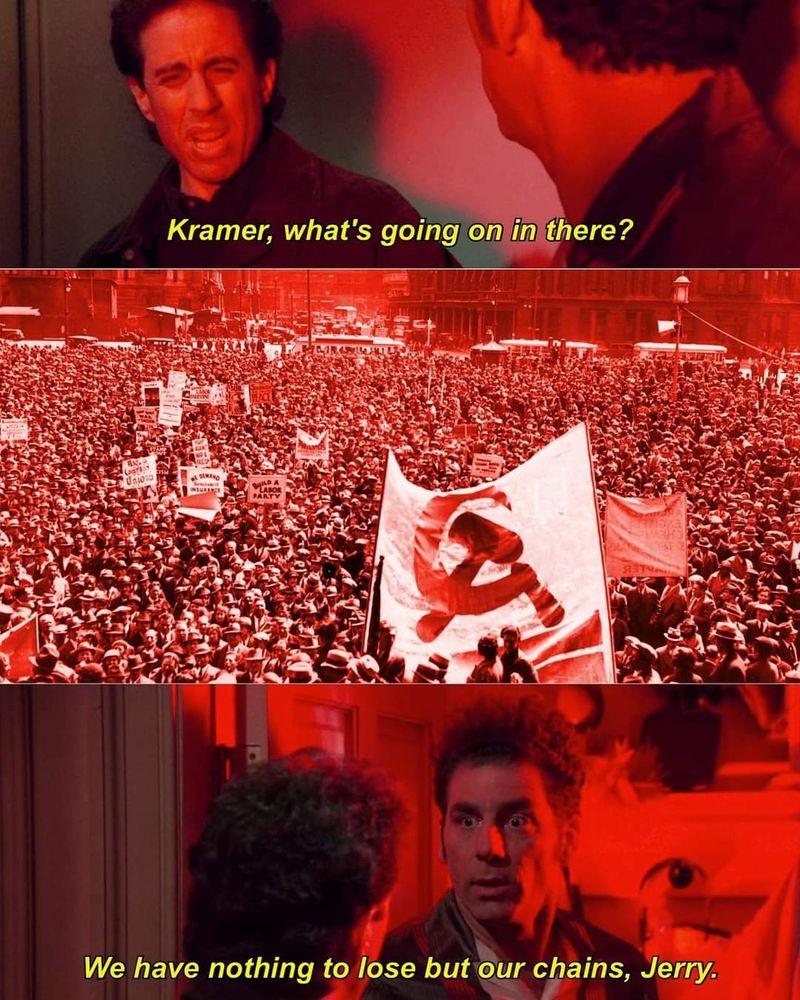 a version of the Seinfeld "what's going on in there" meme. Panel 1 has Jerry asking "Kramer, whats going on in there?" Panel 2 is a mass of protesters with communist iconography. Panel 3 Kramer replies "we have nothing to lose but our chains, Jerry"..  Not our OC