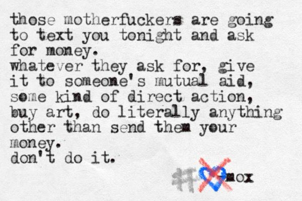 A typewritten note that reads:

those motherfuckers are going to text you tonight and ask for money.


whatever they ask for, give it to someone's mutual aid, some kind of direct action, buy art, do literally anything other than send them your money.

don't do it.