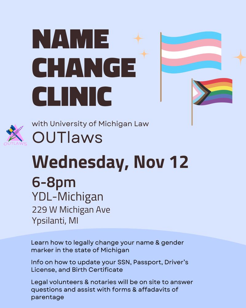 Name Change Clinic flyer with trans pride and progress pride flags. Event details: Wednesday, November 12, 6-8pm at YDL-Michigan, 229 W Michigan Ave, Ypsilanti, MI. Hosted by University of Michigan Law OUTlaws. Learn how to legally change your name and gender marker in Michigan, get info on updating SSN, passport, driver's license, and birth certificate. Legal volunteers and notaries will be on site to answer questions and assist with forms and affidavits of parentage.