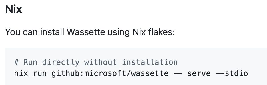 Installations instructions for Wassette:

Heading: Nix

You can install Wassette using Nix flakes:

Code:
# Run directly without installation
nix run github:microsoft/wassette -- serve --stdio