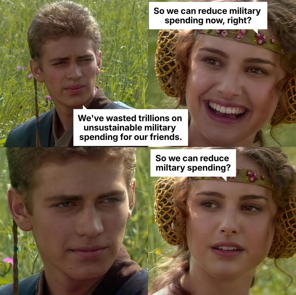 Anakin Padme meme. Anakin: We've wasted trillions on unsustainable military spending for our friends. Padme (smiling): So we can reduce military spending now, right? Anakin: (blank stare) Padme (no longer smiling): So we can reduce military spending?