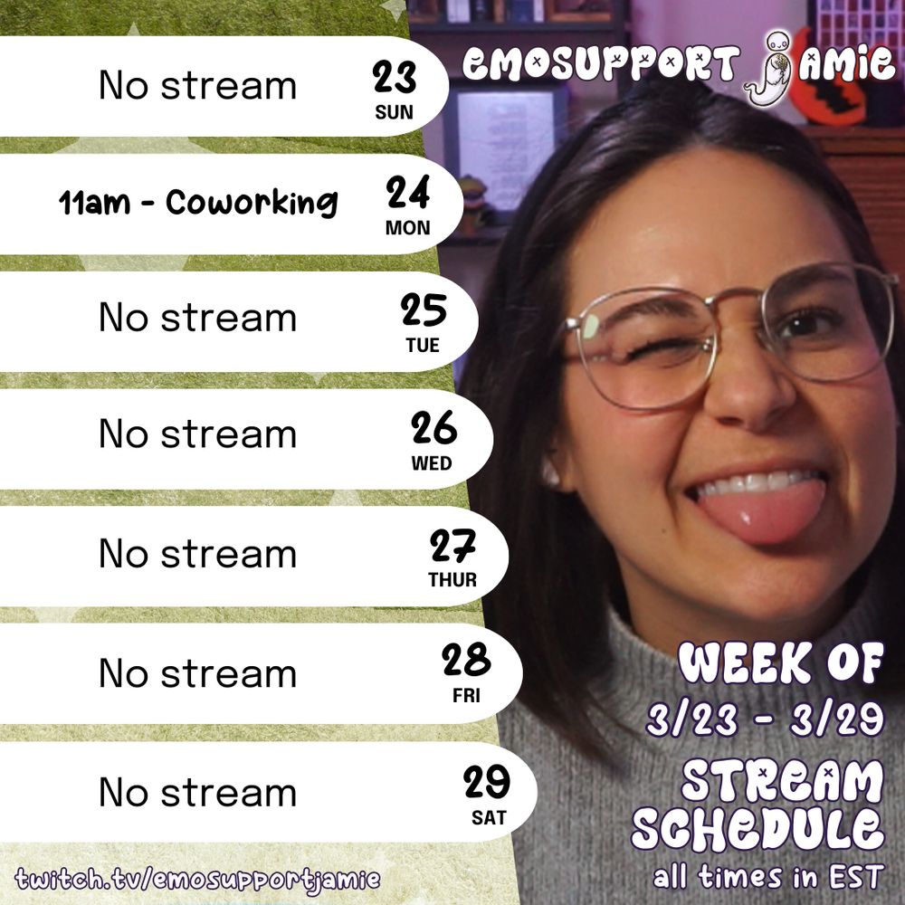 The image is split into two main sections. On the left, there is a weekly schedule on a textured green background, listing dates from Sunday to Saturday. Each day is in a white oval shape. 

On the right, a photo of Jamie with brown hair and glasses is winking and sticking out her tongue. This section features text that says "EMOSUPPORTJAMIE" at the top and "Week of 3/23 - 3/29 STREAM SCHEDULE all times in EST" at the bottom. The Twitch URL "twitch.tv/emosupportjamie" is at the lower left corner.

Transcribed Text:

23 SUN - No Stream
24 MON - 11am coworking
25 TUE - No Stream
26 WED - No Stream
27 THUR - No Stream
28 FRI - No Stream
29 SAT - No Stream

emosupportjamie
Week of 3/23 - 3/29 Stream Schedule
twitch.tv/emosupportjamie
all times in EST