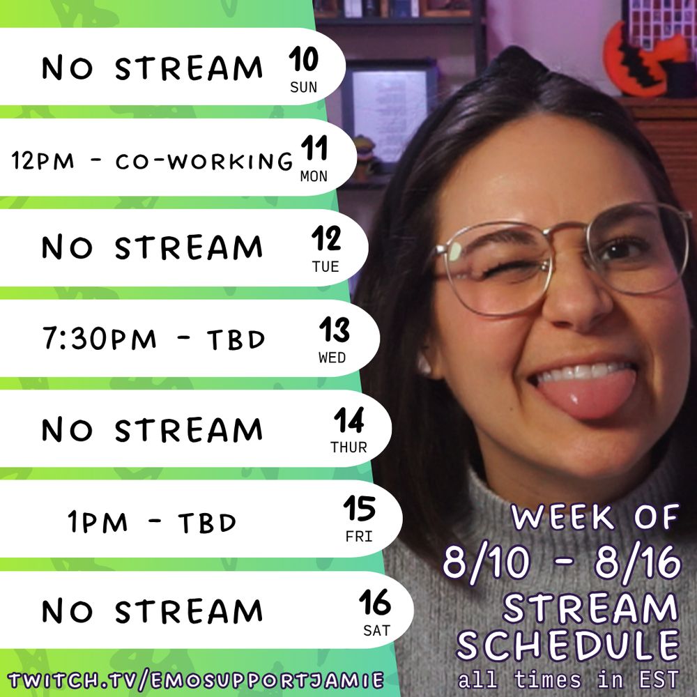 The image is split into two main sections. On the left, there is a weekly schedule on a textured green background, listing dates from Sunday to Saturday. Each day is in a white oval shape. 

On the right, a photo of Jamie with brown hair and glasses is winking and sticking out her tongue. This section features text that says "EMOSUPPORTJAMIE" at the top and "Week of 8/10 - 8/16 STREAM SCHEDULE all times in EST" at the bottom. The Twitch URL "twitch.tv/emosupportjamie" is at the lower left corner.

Transcribed Text:

10 SUN - No Stream
11 MON - 12pm - Co-working
12 TUE - No Stream
13 WED - 7:30pm - Game TBD
14 THUR - No Stream
15 FRI - 1pm - Game TBD
16 SAT - No Stream

emosupportjamie
Week of 8/10 - 8/16 Stream Schedule
twitch.tv/emosupportjamie
all times in EST