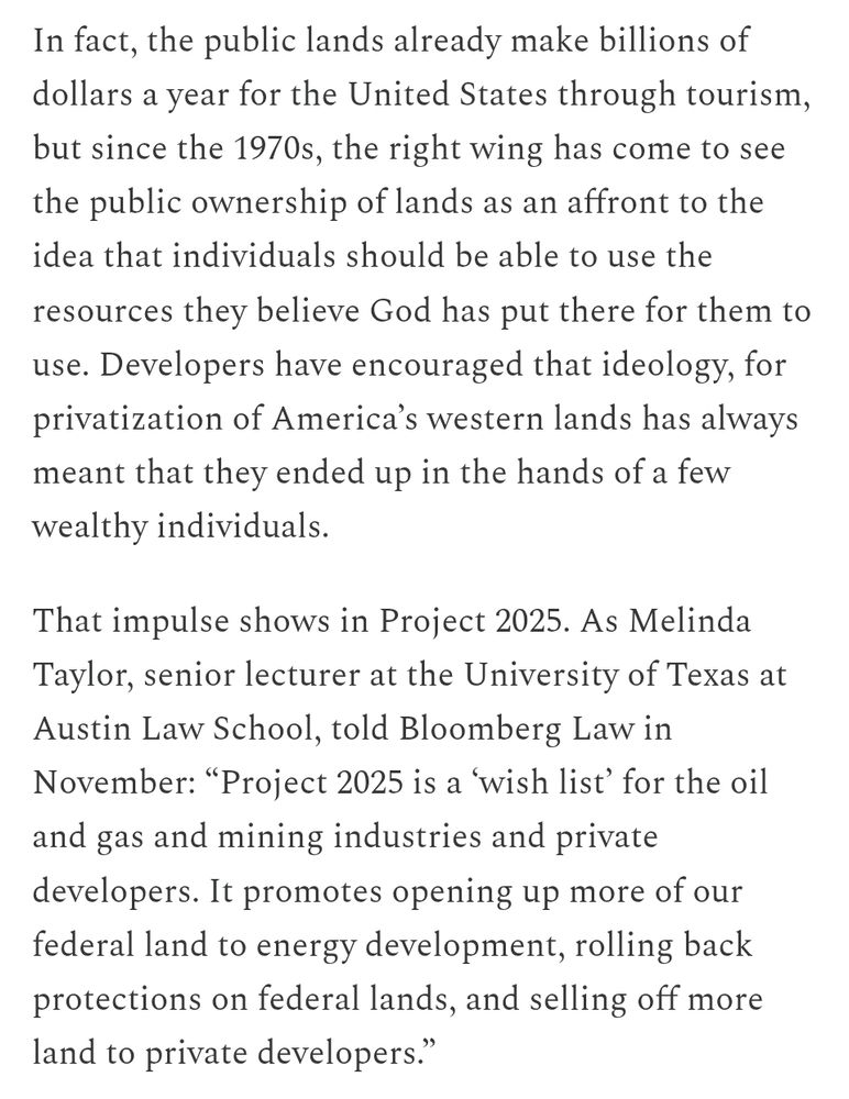 In fact, the public lands already make billions of dollars a year for the United States through tourism, but since the 1970s, the right wing has come to see the public ownership of lands as an affront to the idea that individuals should be able to use the resources they believe God has put there for them to use. Developers have encouraged that ideology, for privatization of America’s western lands has always meant that they ended up in the hands of a few wealthy individuals.

That impulse shows in Project 2025. As Melinda Taylor, senior lecturer at the University of Texas at Austin Law School, told Bloomberg Law in November: “Project 2025 is a ‘wish list’ for the oil and gas and mining industries and private developers. It promotes opening up more of our federal land to energy development, rolling back protections on federal lands, and selling off more land to private developers.”
