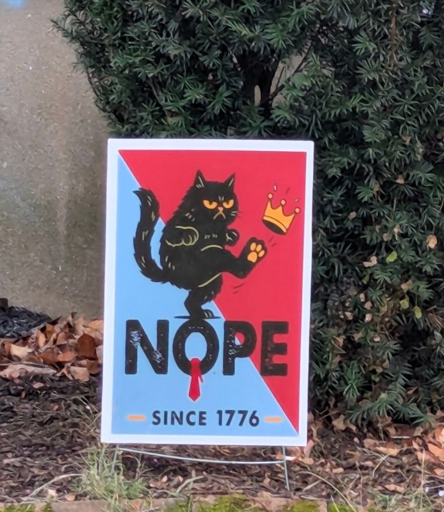 A sign in my neighborhood, depicting a cat kicking a crown with the text "Nope, since 1776" on it, referencing the fact that trump, who is a jackass, criminal, and rapist, wants to be king, but we won't let him