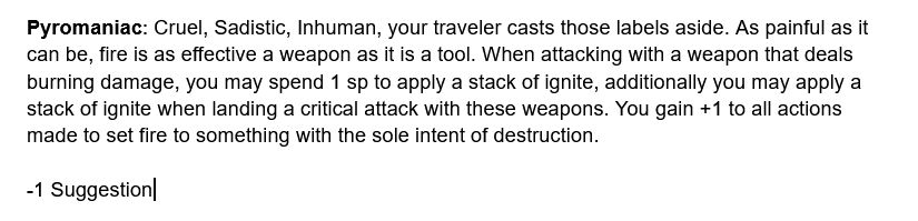 Pyromaniac: Cruel, Sadistic, Inhuman, your traveler casts those labels aside. As painful as it can be, fire is as effective a weapon as it is a tool. When attacking with a weapon that deals burning damage, you may spend 1 sp to apply a stack of ignite, additionally you may apply a stack of ignite when landing a critical attack with these weapons. You gain +1 to all actions made to set fire to something with the sole intent of destruction.

-1 Suggestion