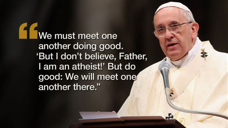 A photo of Pope Francis with the quote: “We must meet one another doing good. ‘But I don’t believe, Father, I am an atheist!’ But do good: We will meet one another there.” 