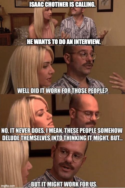 arrested development meme format basically describing what it's like to interview with Isaac Chotiner.

Text:

Isaac Chotiner is calling.

He Wants to do an interview.

Well did it work for those people?

No, It never does, I mean, These people somehow delude themselves into thinking it might, but...

...but it might work for us.