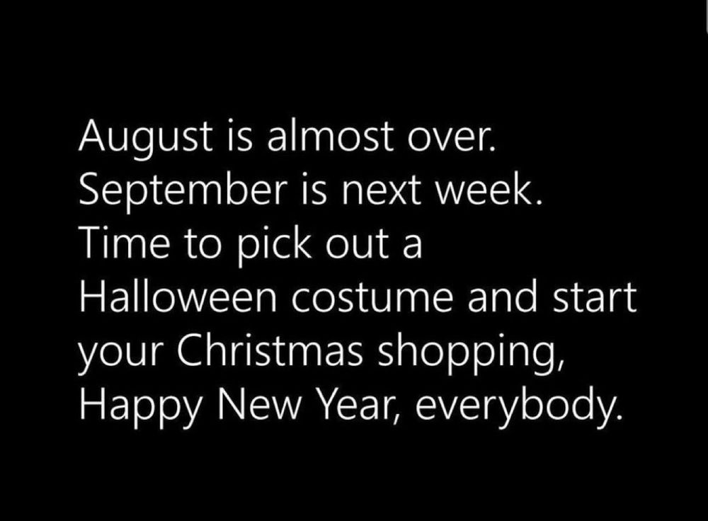 August is almost over. September is next week. Time to pick out a Halloween costume and start your Christmas shopping. Happy new year everybody.