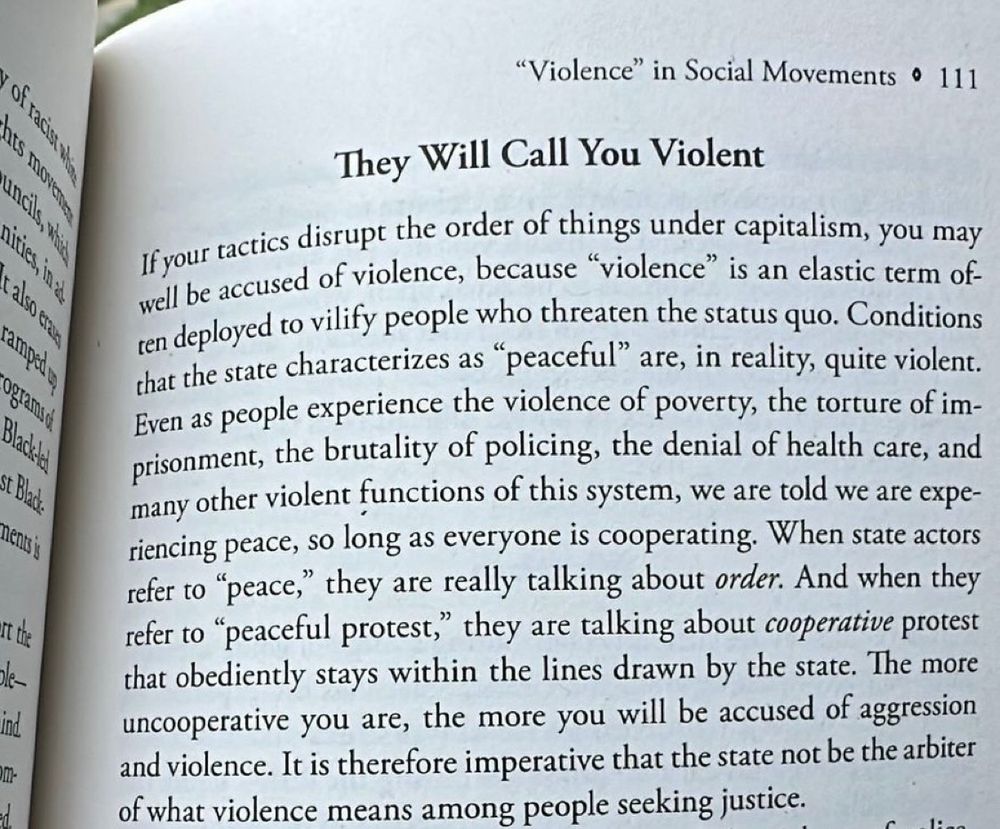 "Violence" in Social Movements • 111
They Will Call You Violent
If your tactics disrupt the order of things under capitalism, you may well be accused of violence, because "violence" is an elastic term often deployed to vilify people who threaten the status quo. Conditions that the state characterizes as "peaceful" are, in reality, quite violent.
Even as people experience the violence of poverty, the torture of im-prisonment, the brutality of policing, the denial of health care, and many other violent functions of this system, we are told we are experiencing peace, so long as everyone is cooperating. When state actors refer to "peace," they are really talking about order. And when they refer to "peaceful protest," they are talking about cooperative protest that obediently stays within the lines drawn by the state. The more uncooperative you are, the more you will be accused of aggression and violence. It is therefore imperative that the state not be the arbiter of what violence means among people seeking justice.