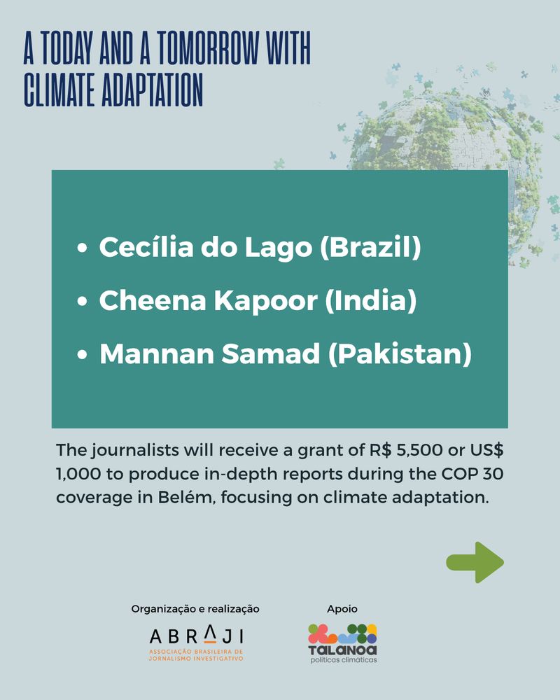 Image 2 - A continuation of the same visual style with the title “A TODAY AND A TOMORROW WITH CLIMATE ADAPTATION” at the top left. Below, a teal-colored box lists three selected journalists in white text: Cecília do Lago (Brazil), Cheena Kapoor (India), Mannan Samad (Pakistan). Below the box, black text states: “The journalists will receive a grant of R$ 5,500 or US$ 1,000 to produce in-depth reports during the COP 30 coverage in Belém, focusing on climate adaptation.” A green arrow pointing right appears at the bottom. ABRAJI and Talanoa logos are shown again at the bottom.