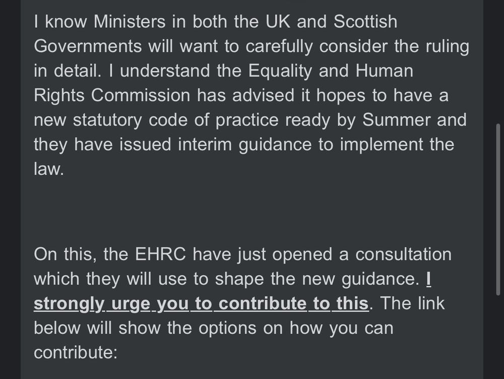 From the email:
"I know Ministers in both the UK and Scottish Governments will want to carefully consider the ruling in detail. I understand the Equality and Human Rights Commission has advised it hopes to have a new statutory code of practice ready by Summer and they have issued interim guidance to implement the law. 

 

"On this, the EHRC have just opened a consultation which they will use to shape the new guidance. I strongly urge you to contribute to this. The link below will show the options on how you can contribute: "