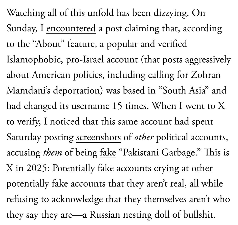 Watching all of this unfold has been dizzying. On Sunday, I encountered a post claiming that, according to the “About” feature, a popular and verified Islamophobic, pro-Israel account (that posts aggressively about American politics, including calling for Zohran Mamdani’s deportation) was based in “South Asia” and had changed its username 15 times. When I went to X to verify, I noticed that this same account had spent Saturday posting screenshots of other political accounts, accusing them of being fake “Pakistani Garbage.” This is X in 2025: Potentially fake accounts crying at other potentially fake accounts that they aren’t real, all while refusing to acknowledge that they themselves aren’t who they say they are—a Russian nesting doll of bullshit.