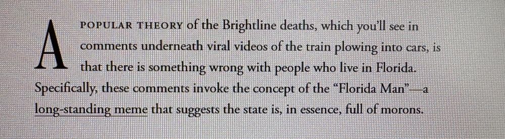 A popular theory of the Brightline deaths, which you’ll see in comments underneath viral videos of the train plowing into cars, is that there is something wrong with people who live in Florida. Specifically, these comments invoke the concept of the “Florida Man”—a long-standing meme that suggests the state is, in essence, full of morons.