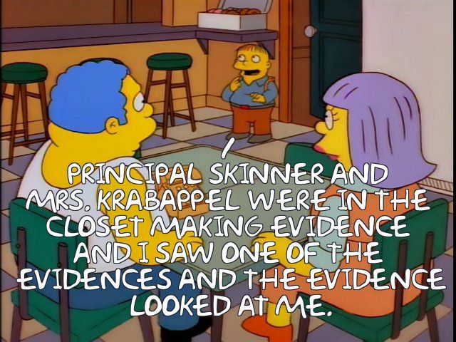 Ralph Wiggum telling his parents that "Principal Skinner and Mrs. Krabappel were in the closet making evidence and I saw one of the evidences and the evidence looked at me."