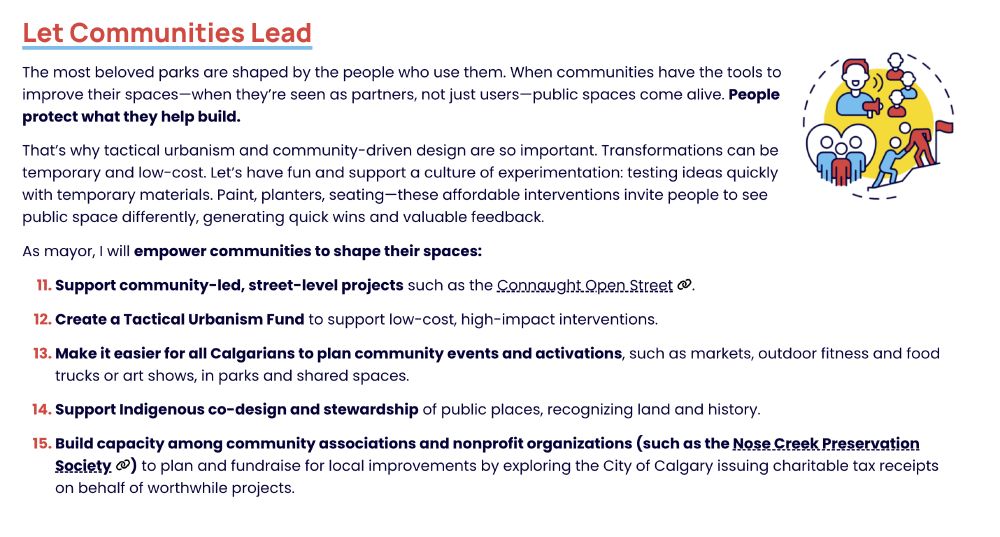 Let Communities Lead
The most beloved parks are shaped by the people who use them. When communities have the tools to improve their spaces—when they’re seen as partners, not just users—public spaces come alive. People protect what they help build.

That’s why tactical urbanism and community-driven design are so important. Transformations can be temporary and low-cost. Let’s have fun and support a culture of experimentation: testing ideas quickly with temporary materials. Paint, planters, seating—these affordable interventions invite people to see public space differently, generating quick wins and valuable feedback.

As mayor, I will empower communities to shape their spaces:

Support community-led, street-level projects such as the Connaught Open Street.

Create a Tactical Urbanism Fund to support low-cost, high-impact interventions.

Make it easier for all Calgarians to plan community events and activations, such as markets, outdoor fitness and food trucks or art shows, in parks and shared spaces.

Support Indigenous co-design and stewardship of public places, recognizing land and history.

Build capacity among community associations and nonprofit organizations (such as the Nose Creek Preservation Society) to plan and fundraise for local improvements by exploring the City of Calgary issuing charitable tax receipts on behalf of worthwhile projects.
