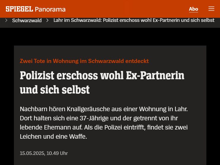 Artikel vom Spiegel: 
Zwei Tote in Wohnung im Schwarzwald entdeckt Polizist erschoss wohl Ex-Partnerin und sich selbst
Nachbarn hören Knallgeräusche aus einer Wohnung in Lahr. Dort halten sich eine 37-Jährige und der getrennt von ihr lebende Ehemann auf. Als die Polizei eintrifft, findet sie zwei Leichen und eine Waffe.
15.05.2025, 10.49 Uhr
