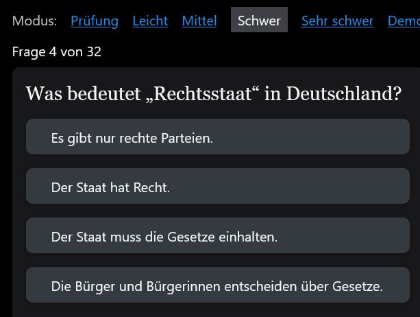 Frage 4 von 32: Was bedeutet Rechtsstaat in Deutschland? Antwort 1: Es gibt nur rechte Parteien. Antwort 2: Der Staat hat Recht. Antwort 3: Der Staat muss die Gesetze einhalten. Antwort 4: Die Bürger:innnen entscheiden über Gesetze.