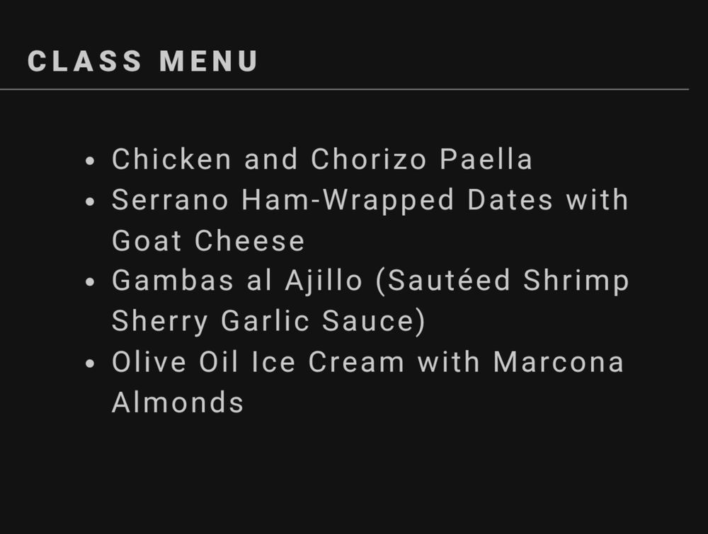 CLASS MENU

Chicken and Chorizo Paella

Serrano Ham-Wrapped Dates with Goat Cheese

Gambas al Ajillo (Sautéed Shrimp Sherry Garlic Sauce)

Olive Oil Ice Cream with Marcona Almonds