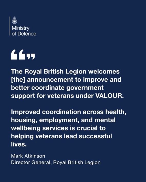White text on a blue background with Ministry of Defence logo in top left corner.
Text reads: 
“The Royal British Legion welcomes today’s announcement to improve and better coordinate government support for veterans under VALOUR. 
We look forward to working closely with government and partner organisations to help turn these commitments into meaningful change.”
Mark Atkinson Director General Royal British Legion
