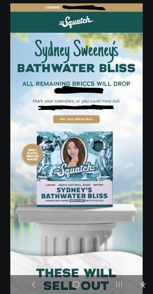 An ad for Dr Squatch "Sydney's Bathwater Bliss", a real soap made using Sydney Sweeney's bath water. The ad says "only 5000 briccs [of soap] made" and claims "THESE WILL SELL OUT". I cannot, and will not, believe that. References to sale dates are censored because I WILL NOT be a part of this.