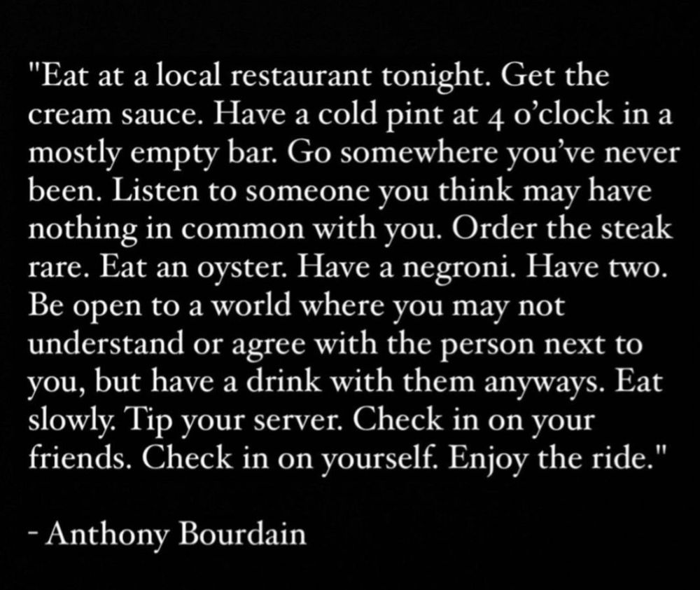 "Eat at a local restaurant tonight. Get the cream sauce. Have a cold pint at 4 o'clock in a mostly empty bar. Go somewhere you've never been. Listen to someone you think may have nothing in common with you. Order the steak rare. Eat an oyster. Have a negroni. Have two.
Be open to a world where you may not understand or agree with the person next to you, but have a drink with them anyways. Eat slowly Tip your server. Check in on your friends. Check in on yourself. Enjoy the ride."
- Anthony Bourdain