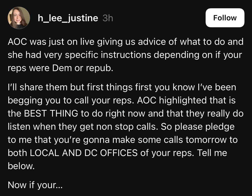 post from @h_lee_justine on threads:

AOC was just on live giving us advice of what to do and she had very specific instructions depending on if your reps were Dem or repub.
I'll share them but first things first you know l've been begging you to call your reps. AOC highlighted that is the BEST THING to do right now and that they really do listen when they get non stop calls. So please pledge to me that you're gonna make some calls tomorrow to both LOCAL AND DC OFFICES of your reps. Tell me below.
Now if your...
