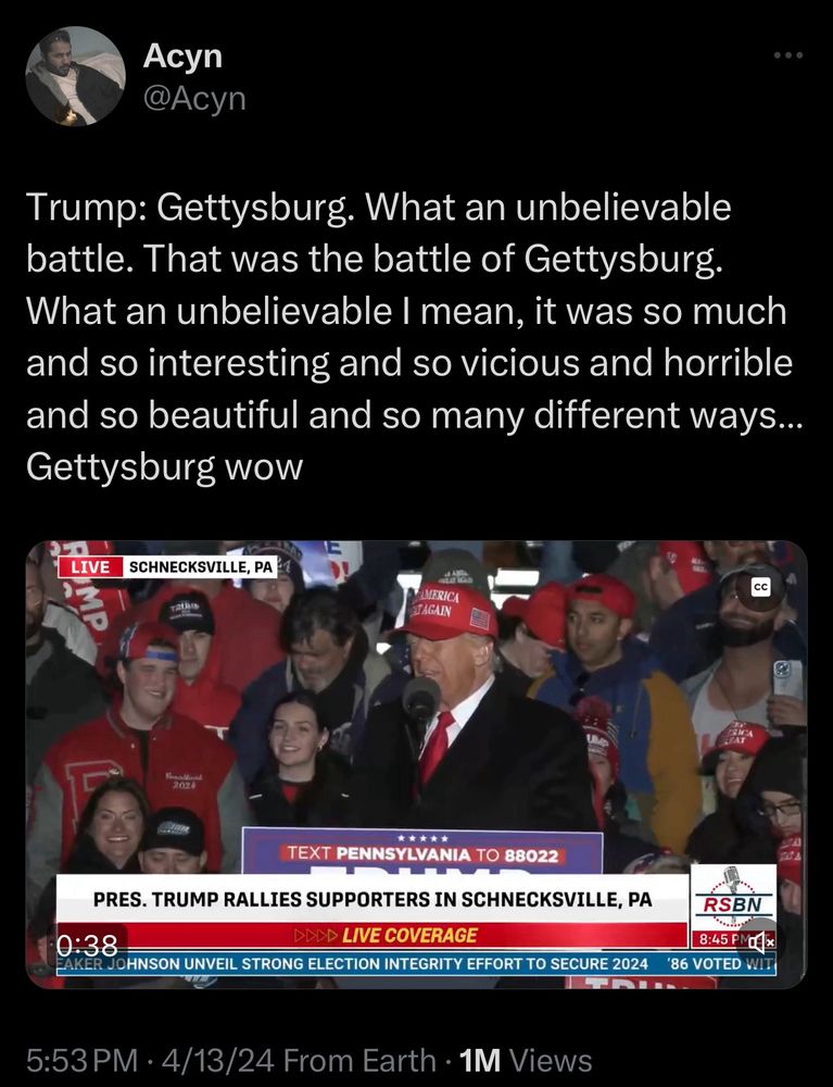 at a rally in Pennsylvania, Trump blurped out: “Gettysburg. What an unbelievable battle. That was the battle of Gettysburg. What an unbelievable I mean, it was so much and so interesting and so vicious and horrible and so beautiful and so many different ways...
Gettysburg wow”