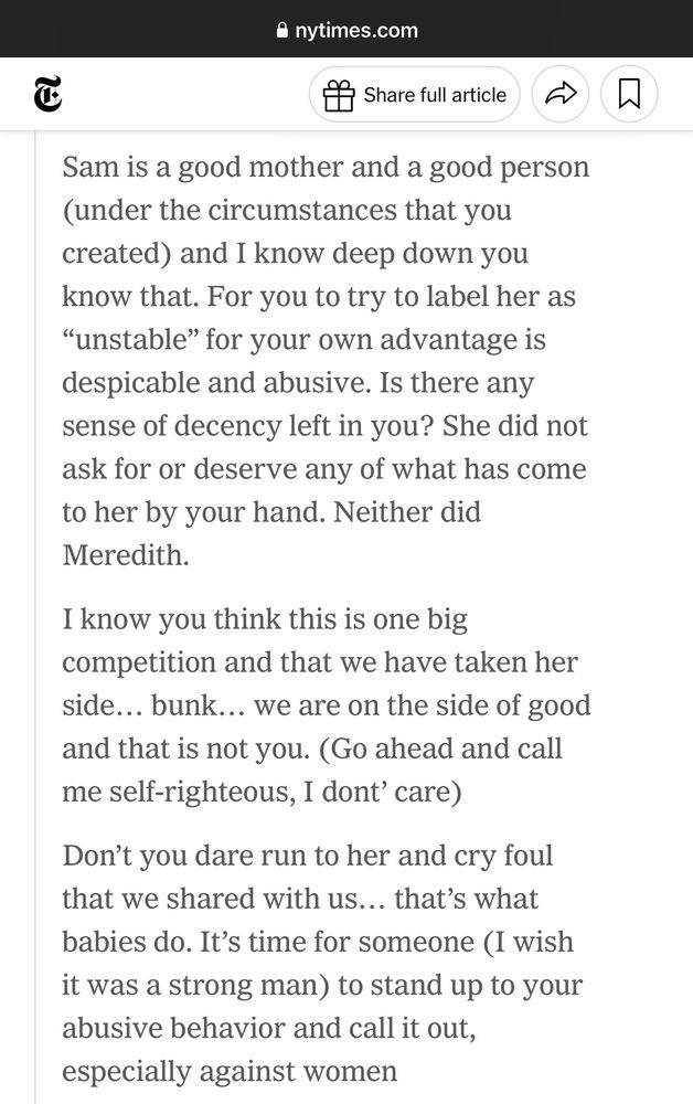 Sam is a good mother and a good person (under the circumstances that you created) and I know deep down you know that. For you to try to label her as
"unstable" for your own advantage is despicable and abusive. Is there any sense of decency left in you? She did not ask for or deserve any of what has come to her by your hand. Neither did Meredith.
I know you think this is one big competition and that we have taken her side... bunk... we are on the side of good and that is not you. (Go ahead and call me self-righteous, I dont' care)
Don't you dare run to her and cry foul that we shared with us... that's what babies do. It's time for someone (I wish it was a strong man) to stand up to your abusive behavior and call it out, especially against women