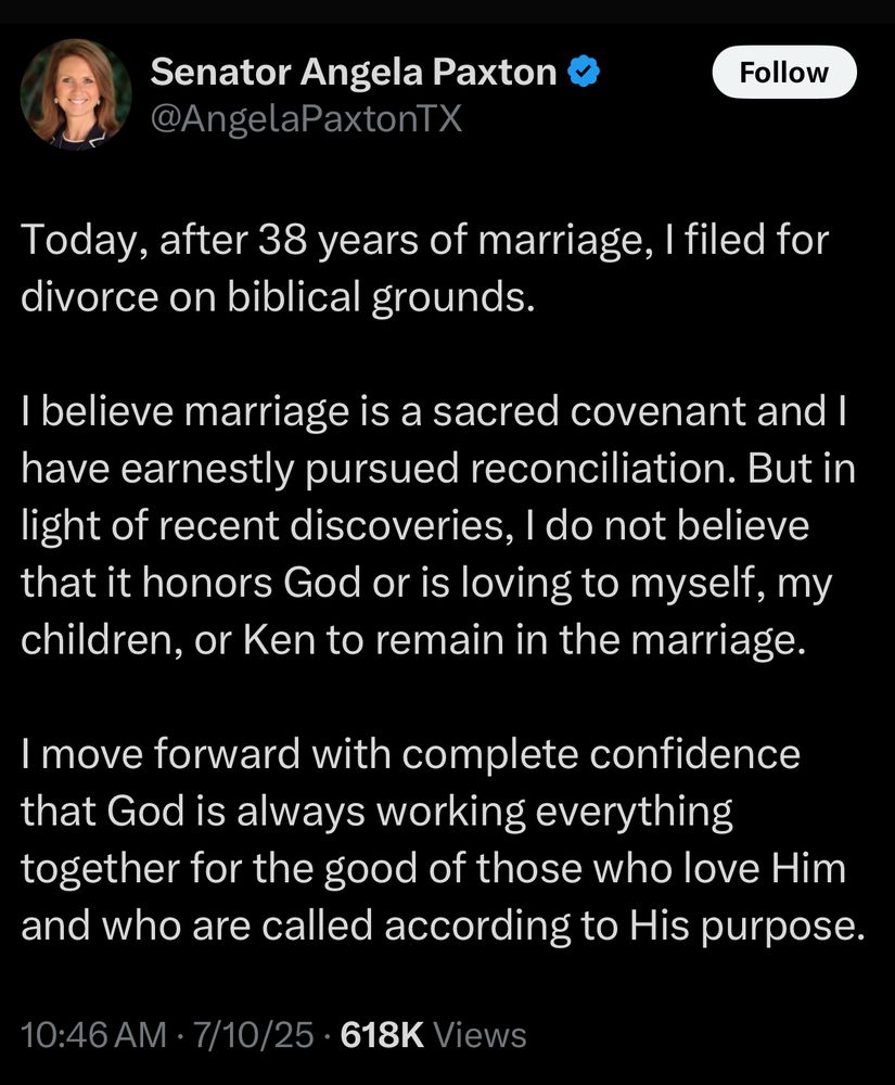 @AngelaPaxtonTX
Today, after 38 years of marriage, I filed for divorce on biblical grounds.
I believe marriage is a sacred covenant and I have earnestly pursued reconciliation. But in light of recent discoveries, I do not believe that it honors God or is loving to myself, my children, or Ken to remain in the marriage.
I move forward with complete confidence that God is always working everything together for the good of those who love Him and who are called according to His purpose.