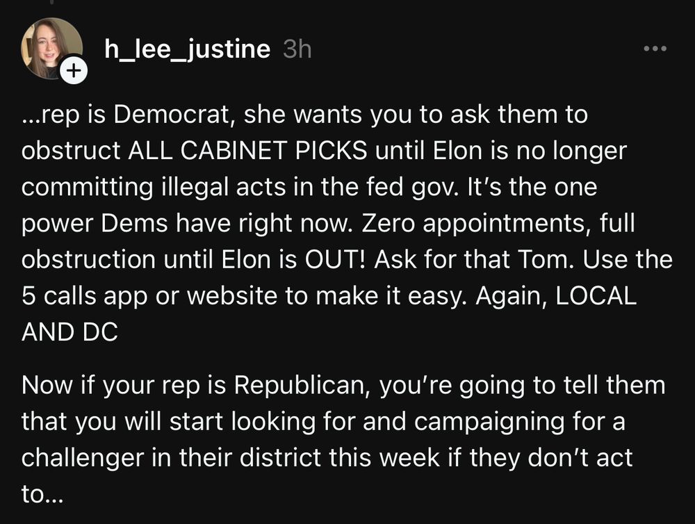 ...rep is Democrat, she wants you to ask them to obstruct ALL CABINET PICKS until Elon is no longer committing illegal acts in the fed gov. It's the one power Dems have right now. Zero appointments, full obstruction until Elon is OUT! Ask for that Tom. Use the 5 calls app or website to make it easy. Again, LOCAL AND DC
Now if your rep is Republican, you're going to tell them that you will start looking for and campaigning for a challenger in their district this week if they don't act to...