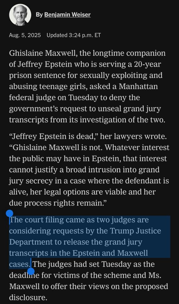 By Benjamin Weiser
Aug. 5, 2025 Updated 3:24 p.m. ET
Ghislaine Maxwell, the longtime companion of Jeffrey Epstein who is serving a 20-year prison sentence for sexually exploiting and abusing teenage girls, asked a Manhattan federal judge on Tuesday to deny the government's request to unseal grand jury transcripts from its investigation of the two.
"Jeffrey Epstein is dead," her lawyers wrote.
"Ghislaine Maxwell is not. Whatever interest the public may have in Epstein, that interest cannot justify a broad intrusion into grand jury secrecy in a case where the defendant is alive, her legal options are viable and her due process rights remain."
The court filing came as two judges are considering requests by the Trump Justice Department to release the grand jury transcripts in the Epstein and Maxwell cases. The judges had set Tuesday as the deadline for victims of the scheme and Ms.
Maxwell to offer their views on the proposed disclosure.