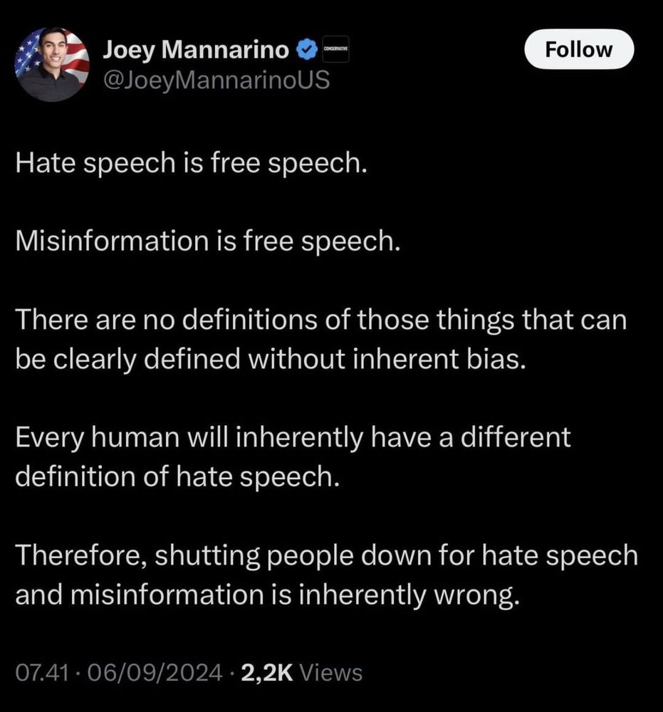 on June 9 2024 dopey dipshit @JoeyMannarinoUS blurped: 

Hate speech is free speech.
Misinformation is free speech.
There are no definitions of those things that can be clearly defined without inherent bias.
Every human will inherently have a different definition of hate speech.
Therefore, shutting people down for hate speech and misinformation is inherently wrong.