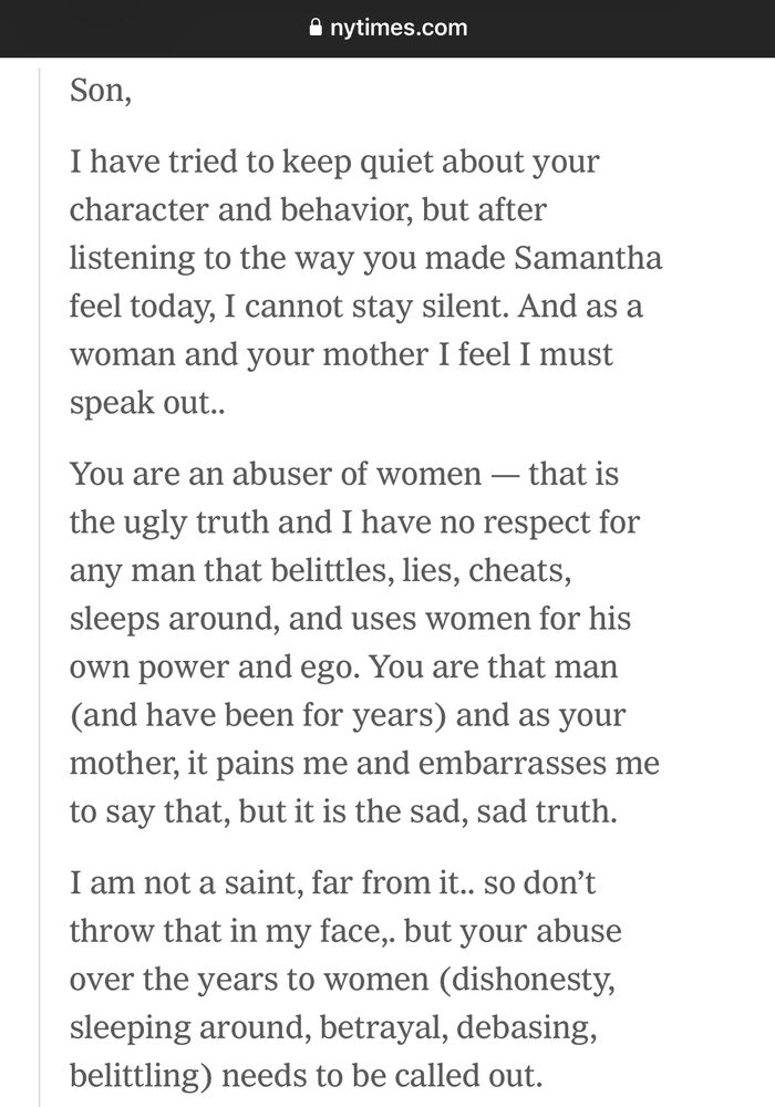 Son,
I have tried to keep quiet about your character and behavior, but after listening to the way you made Samantha feel today, I cannot stay silent. And as a woman and your mother I feel I must speak out..
You are an abuser of women — that is the ugly truth and I have no respect for any man that belittles, lies, cheats, sleeps around, and uses women for his own power and ego. You are that man (and have been for years) and as your mother, it pains me and embarrasses me to say that, but it is the sad, sad truth.
I am not a saint, far from it.. so don't throw that in my face, but your abuse over the years to women (dishonesty, sleeping around, betrayal, debasing, belittling) needs to be called out.