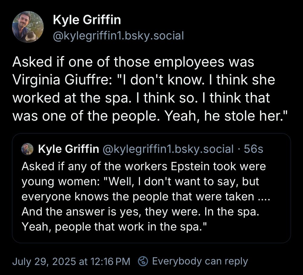Kyle Griffin
@kylegriffin1.bsky.social

Asked if any of the workers Epstein took were young women: "Well, I don't want to say, but everyone knows the people that were taken .... And the answer is yes, they were. In the spa. Yeah, people that work in the spa."

Asked if one of those employees was Virginia Giuffre: "I don't know. I think she worked at the spa. I think so. I think that was one of the people. Yeah, he stole her."