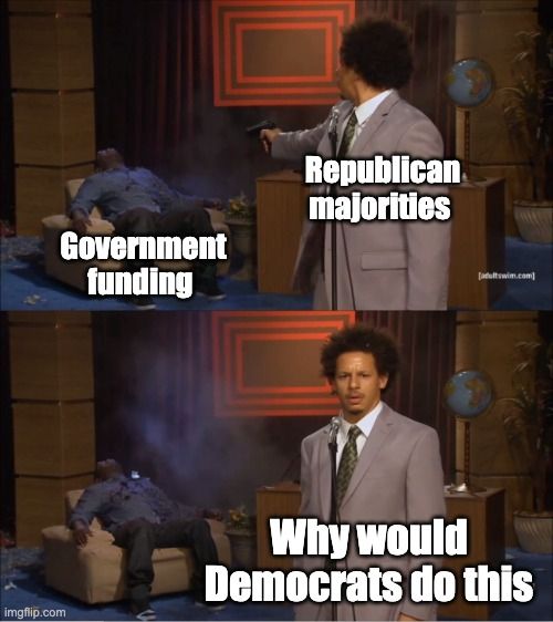 two panel meme showing a guy shooting another guy. in the first panel, the guy being shot is labeled "government funding" and the shooter is labeled "republican majorities." in the second panel, the shooter looks at the camera and says "why would democrats do this" 