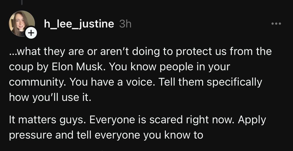 ..what they are or aren't doing to protect us from the coup by Elon Musk. You know people in your community. You have a voice. Tell them specifically how you'll use it.
It matters guys. Everyone is scared right now. Apply pressure and tell everyone you know to