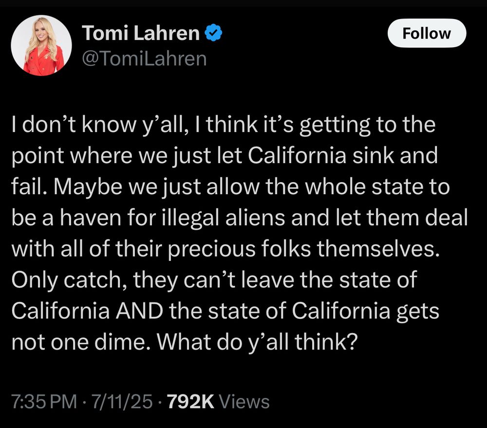 human bobblehead @TomiLahren blurped: 

I don't know y'all, I think it's getting to the point where we just let California sink and fail. Maybe we just allow the whole state to be a haven for illegal aliens and let them deal with all of their precious folks themselves.
Only catch, they can't leave the state of California AND the state of California gets not one dime. What do y'all think?