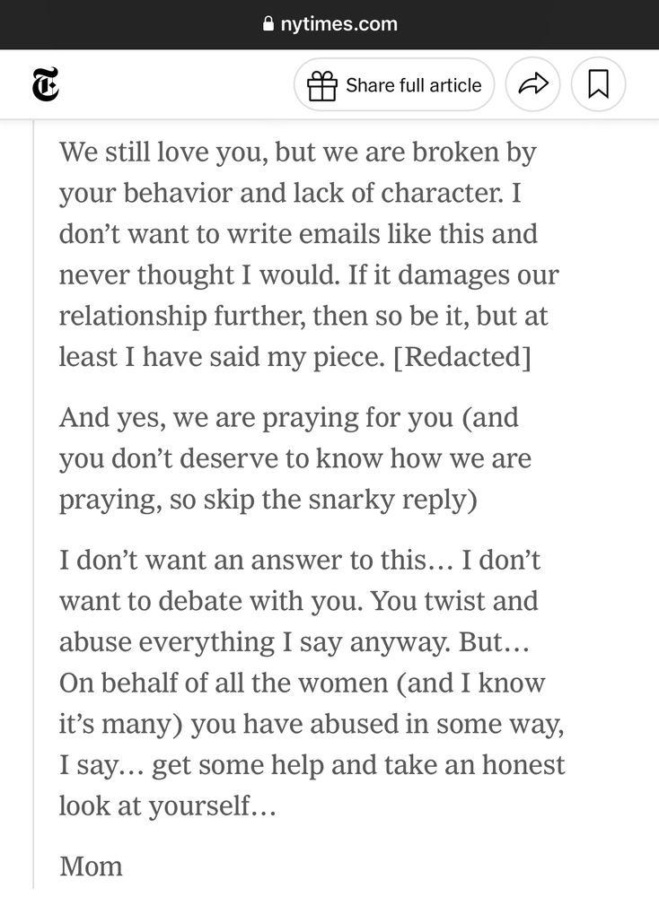 We still love you, but we are broken by your behavior and lack of character. I don't want to write emails like this and never thought I would. If it damages our relationship further, then so be it, but at least I have said my piece. [Redacted]
And yes, we are praying for you (and you don't deserve to know how we are praying, so skip the snarky reply)
I don't want an answer to this... I don't want to debate with you. You twist and abuse everything I say anyway. But...
On behalf of all the women (and I know it's many) you have abused in some way, I say... get some help and take an honest look at yourself...
Mom