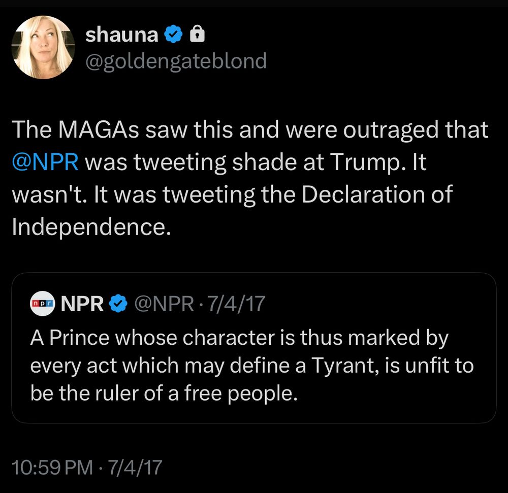 tweet of mine from july 4, 2017:
The MAGAs saw this and were outraged that
@NPR was tweeting shade at Trump. It wasn't. It was tweeting the Declaration of Independence.

quoted tweet from NPR:
A Prince whose character is thus marked by every act which may define a Tyrant, is unfit to be the ruler of a free people.