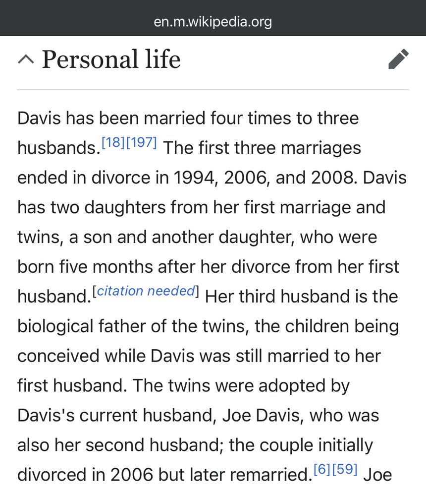 Davis has been married four times to three husbands. The first three marriages ended in divorce in 1994, 2006, and 2008. Davis has two daughters from her first marriage and
twins, a son and another daughter, who were born five months after her divorce from her first husband. Her third husband is the biological father of the twins, the children being conceived while Davis was still married to her first husband. The twins were adopted by Davis's current husband, Joe Davis, who was also her second husband; the couple initially divorced in 2006 but later remarried.
