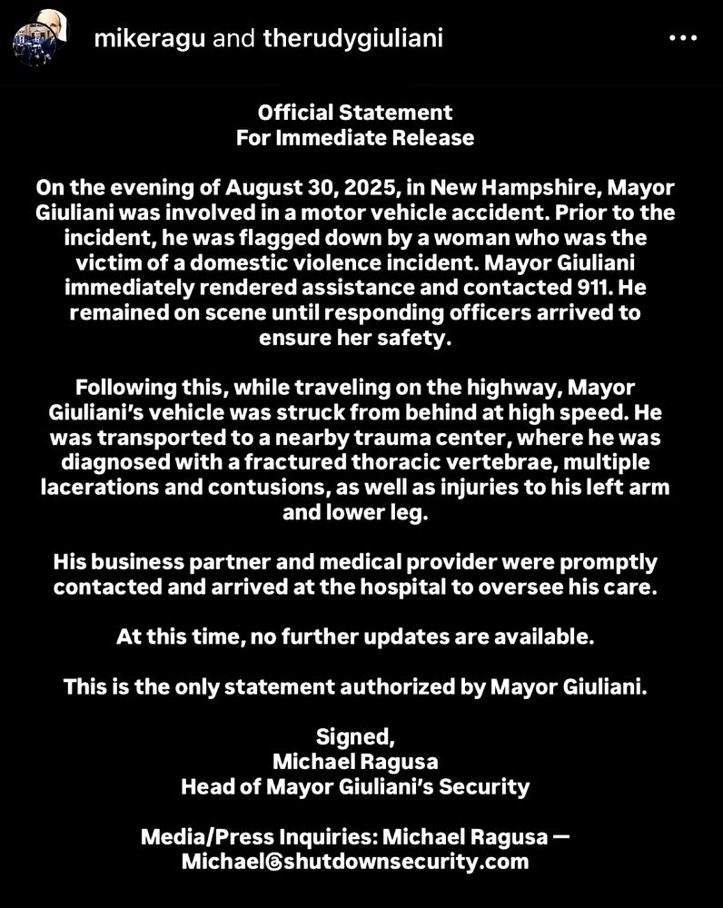 Official Statement For Immediate Release On the evening of August 30, 2025, in New Hampshire, Mayor Giuliani was involved in a motor vehicle accident. Prior to the incident, he was flagged down by a woman who was the victim of a domestic violence incident. Mayor Giuliani immediately rendered assistance and contacted 911. He remained on scene until responding officers arrived to ensure her safety. Following this, while traveling on the highway, Mayor Giuliani's vehicle was struck from behind at high speed. He was transported to a nearby trauma center, where he was diagnosed with a fractured thoracic vertebrae, multiple lacerations and contusions, as well as injuries to his left arm and lower leg. His business partner and medical provider were promptly contacted and arrived at the hospital to oversee his care. At this time, no further updates are available. This is the only statement authorized by Mayor Giuliani. Signed, Michael Ragusa Head of Mayor Giuliani's Security Media/Press Inquiries: Michael Ragusa - Michael@shutdownsecurity.com