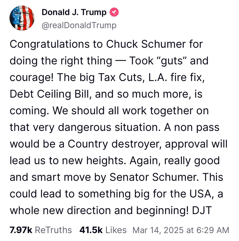 the cacophonous cockroach in the oval office blurped: 

Congratulations to Chuck Schumer for doing the right thing — Took "guts" and courage! The big Tax Cuts, L.A. fire fix, Debt Ceiling Bill, and so much more, is coming. We should all work together on that very dangerous situation. A non pass would be a Country destroyer, approval will lead us to new heights. Again, really good and smart move by Senator Schumer. This could lead to something big for the USA, a whole new direction and beginning! DJT