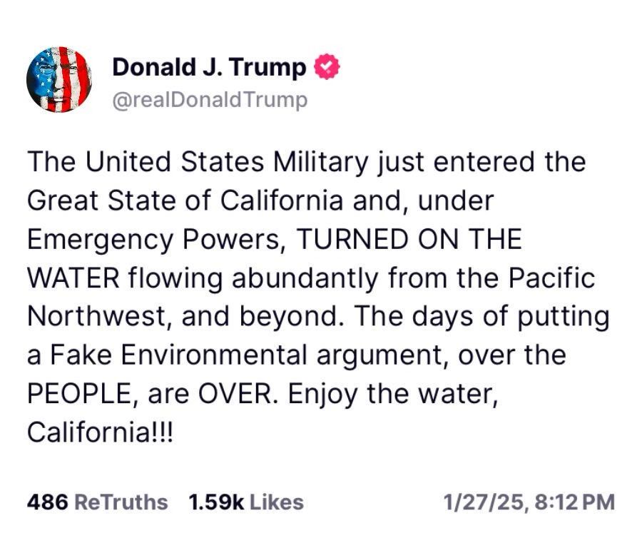 post from that damp greasy dishrag known as donald trump:

The United States Military just entered the Great State of California and, under Emergency Powers, TURNED ON THE WATER flowing abundantly from the Pacific Northwest, and beyond. The days of putting a Fake Environmental argument, over the PEOPLE, are OVER. Enjoy the water, California!!!