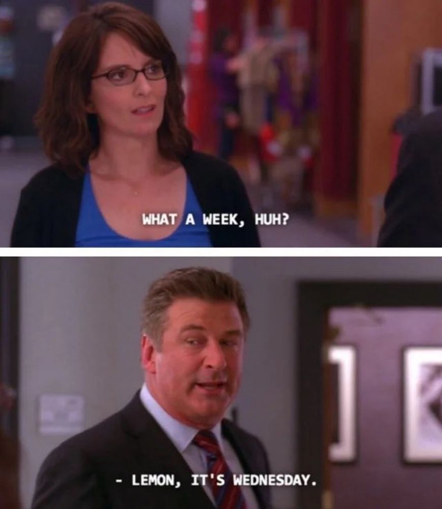 tina fey (as liz lemon from 30 Rock) says “what a week huh?” and alex baldwin (as jack donaghy) says “lemon, it’s wednesday” 